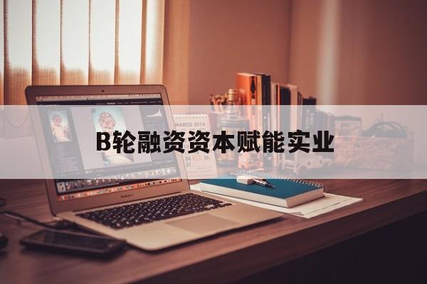 芒市B轮融资资本赋能实业(b轮融资公司值得工作吗)