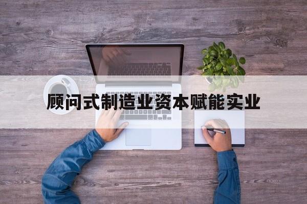 芒市关于顾问式制造业资本赋能实业的信息